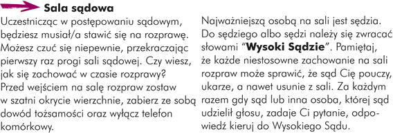 Sala sądowaUczestnicząc w postępowaniu sądowym, będziesz musiał/a stawić się na rozprawę. Możesz czuć się niepewnie, przekraczając pierwszy raz progi sali sądowej. Czy wiesz, jak się zachować w czasie rozprawy? Przed wejściem na salę rozpraw zostaw w szatni okrycie wierzchnie, zabierz ze sobą dowód tożsamości oraz wyłącz telefon komórkowy.  Najważniejszą osobą na sali jest sędzia. Do sędziego albo sędzi należy się zwracać słowami "Wysoki Sądzie". Pamiętaj, że każde niestosowne zachowanie na sali rozpraw może sprawić, że sąd Cię pouczy, ukarze a nawet lub usunie z sali. Za każdym razem gdy sąd lub inna osoba, której sąd udzielił głos zadaje Ci pytanie, odpowiedź kieruj do Wysokiego Sądu.