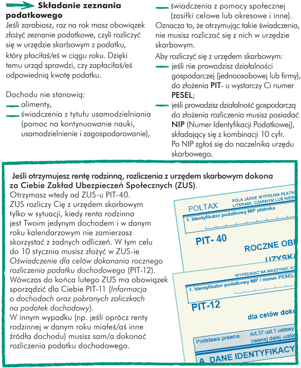 Składanie zeznania podatkowegoJeśli zarabiasz, raz na rok masz obowiązek złożyć zeznanie podatkowe, czyli rozliczyć się w urzędzie skarbowym z podatku, który płaciłaś/eś w ciągu roku. Dzięki temu urząd sprawdzi, czy zapłaciłaś/eś odpowiednią kwotę podatku.   Dochodu nie stanowią:  - alimenty,  - świadczenia z tytułu usamodzielniania (pomoc na kontynuowanie nauki, usamodzielnienie i zagospodarowanie), - świadczenia z pomocy społecznej (zasiłki celowe lub okresowe i inne).  Oznacza to, że otrzymując takie świadczenia, nie musisz rozliczać się z nich w urzędzie skarbowym.Aby rozliczyć się z urzędem skarbowym: Jeśli nie prowadzisz działalności gospodarczej (jednoosobowej lub firmy), do złożenia PIT- u wystarczy Ci numer PESEL. Jeśli prowadzisz działalność gospodarczą do złożenia rozliczenia musisz posiadać NIP (Numer Identyfikacji Podatkowej), składający się z kombinacji 10 cyfr. Po NIP zgłoś się do naczelnika urzędu skarbowego. Jeśli nie masz dochodu, nie składasz deklaracji podatkowej.  Jeśli otrzymujesz rentę rodzinną, rozliczenia z urzędem skarbowym dokona za Ciebie Zakład Ubezpieczeń Społecznych (ZUS). Otrzymasz wtedy od ZUS-u PIT-40. ZUS rozliczy Cię z urzędem skarbowym tylko w sytuacji, kiedy renta rodzinna jest Twoim jedynym dochodem i w danym roku kalendarzowym nie zamierzasz skorzystać z żadnych odliczeń.  W innym wypadku (np. jeśli oprócz renty rodzinnej w danym roku miałeś/aś inne źródła dochodu) musisz sam/a dokonać rozliczenia podatku dochodowego. W tym celu do 10 stycznia musisz złożyć w ZUS-ie Oświadczenie dla celów dokonania rocznego rozliczenia podatku dochodowego (PIT-12). Wówczas do końca lutego ZUS ma obowiązek sporządzić dla Ciebie PIT-11 (Informacja o dochodach oraz pobranych zaliczkach na podatek dochodowy).