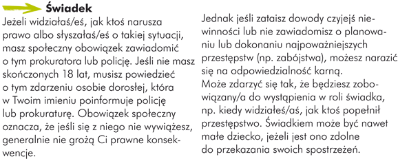 Świadek Jeżeli widziałaś/eś, jak ktoś narusza prawo albo słyszałaś/eś o takiej sytuacji, masz społeczny obowiązek zawiadomić o tym prokuratora lub policję. Jeśli nie masz skończonych 18 lat, musisz powiedzieć o tym zdarzeniu osobie dorosłej, która w Twoim imieniu poinformuje policję lub prokuraturę. Obowiązek społeczny oznacza, że jeśli się z niego nie wywiążesz, generalnie nie grożą Ci prawne konsekwencje. Jednak jeśli zataisz dowody czyjejś niewinności lub nie zawiadomisz o planowaniu lub dokonaniu najpoważniejszych przestępstw (np. zabójstwa), możesz narazić się na odpowiedzialność karną.   Może zdarzyć się tak, że będziesz zobowiązany/a do wystąpienia w roli świadka, np. kiedy widziałeś/aś, jak ktoś popełnił przestępstwo. Świadkiem może być nawet małe dziecko, jeżeli jest ono zdolne do przekazania swoich spostrzeżeń