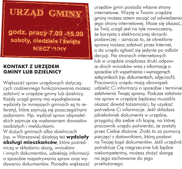 KONTAKT Z URZĘDEM GMINY LUB DZIELNICY Większość spraw urzędowych dotyczących codziennego funkcjonowania możesz załatwić w urzędzie gminy lub dzielnicy. Każdy urząd gminy ma wyodrębnione wydziały (w mniejszych gminach są to referaty), które zajmują się poszczególnymi zadaniami. Np. wydział spraw obywatelskich zajmuje się wydawaniem dowodów osobistych i meldunkami.  W dużych gminach albo dzielnicach (np. w Warszawie) działają też wydziały obsługi mieszkańców, które pośredniczą w składaniu skarg, wniosków i innych dokumentów, udzielają informacji o sposobie rozpatrywania spraw oraz wydawaniu dokumentów.  Ponadto większość urzędów gmin posiada własne strony internetowe. Wizytę w Twoim urzędzie gminy możesz zatem zacząć od odwiedzenia jego strony internetowej. Może się okazać, ze Twój urząd jest na tyle nowoczesny, że korzysta z elektronicznej skrzynki podawczej – oznacza to, że określone sprawy możesz załatwić przez Internet, a do urzędu zgłosić się jedynie po odbiór decyzji. Na stronach internetowych lub w urzędzie znajdziesz druki odpowiednich wniosków wraz z informacją o sposobie ich wypełnienia i wymaganych załącznikach (np. dokumentach, zdjęciach). Pracownicy urzędu mają obowiązek udzielić Ci informacji o sposobie i terminie załatwienia Twojej sprawy. Podczas załatwiania spraw w urzędzie będziesz musiał/a okazać dowód tożsamości, by uzyskać potrzebne Ci informacje. Jeśli składasz jakiekolwiek dokumenty w urzędzie, przygotuj dla siebie ich kopię, na której pracownik urzędu potwierdzi, że zostały przez Ciebie złożone. Zrobi to za pomocą pieczęci z datownikiem, którą postawi na Twojej kopii dokumentów. Jeśli urzędnik potraktuje Cię niegrzecznie lub będzie niekompetentny, możesz złożyć skargę na jego zachowanie do jego przełożonego. 