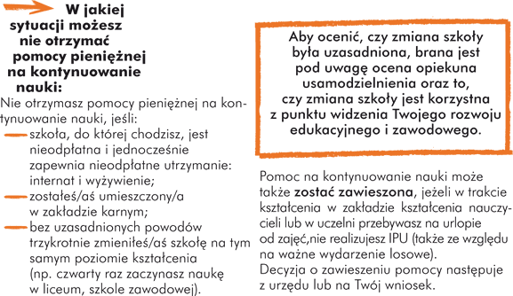 W jakiej sytuacji możesz nie otrzymać pomocy pieniężnej na kontynuowanie nauki: Nie otrzymasz pomocy pieniężnej na kontynuowanie nauki, jeśli: - szkoła, do której chodzisz, jest nieodpłatna i jednocześnie zapewnia nieodpłatne utrzymanie: internat i wyżywienie; - zostałeś/aś umieszczony/a w zakładzie karnym; - bez uzasadnionych powodów trzykrotnie zmieniłeś/aś szkołę na tym samym poziomie kształcenia (np. czwarty raz zaczynasz naukę w liceum, szkole zawodowej). Aby ocenić, czy zmiana szkoły była uzasadniona, brana jest pod uwagę ocena opiekuna usamodzielnienia oraz to, czy zmiana szkoły jest korzystna z punktu widzenia  Twojego rozwoju edukacyjnego i zawodowego.  Pomoc na kontynuowanie nauki może także zostać zawieszona, jeżeli: - w trakcie kształcenia w zakładzie kształcenia nauczycieli lub w uczelni przebywasz na urlopie od zajęć, - nie realizujesz IPU (także ze względu na ważne wydarzenie losowe). Decyzja o zawieszeniu pomocy następuje z urzędu lub na Twój wniosek.