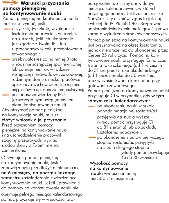 Warunki przyznania pomocy pieniężnej na kontynuowanie nauki Pomoc pieniężną na kontynuację nauki możesz otrzymać, jeśli: - uczysz się (w szkole, w zakładzie kształcenia nauczycieli, w uczelni, na kursach, jeśli ich ukończenie jest zgodne z Twoim IPU lub u pracodawcy w celu przygotowania zawodowego); - przebywałaś/eś co najmniej 3 lata w rodzinie zastępczej spokrewnionej lub co najmniej rok w rodzinie zastępczej niezawodowej, zawodowej, rodzinnym domu dziecka, placówce opiekuńczo-wychowawczej lub regionalnej placówce opiekuńczo-terapeutycznej;   - posiadasz zatwierdzony IPU (ze szczególnym uwzględnieniem planu kontynuowania nauki). Aby otrzymać pomoc pieniężną na kontynuację nauki, musisz złożyć wniosek o jej przyznanie. Przed przyznaniem pomocy pieniężnej na kontynuowanie nauki i na usamodzielnienie pracownik socjalny przeprowadzi wywiad środowiskowy w Twoim miejscu zamieszkania.  Otrzymując pomoc pieniężną na kontynuowanie nauki, jesteś zobowiązany/a przedłożyć minimum raz na 6 miesięcy zaświadczenie stwierdzające kontynuowanie nauki. Jeżeli uprawnienie do pomocy na kontynuowanie nauki nie obejmuje pełnego miesiąca kalendarzowego, pomoc przyznaje się w wysokości proporcjonalnej do liczby dni w danym miesiącu kalendarzowym, w których przysługuje pomoc. Jeśli zostaniesz skreślony/a z listy uczniów, zgłoś to jak najszybciej do PCPR lub OPS. Bezprawne pobieranie świadczenia może grozić sprawą karną o wyłudzenie środków finansowych.  Pomoc pieniężna na kontynuowanie nauki jest przyznawana na okres kształcenia, jednak nie dłużej niż do ukończenia przez Ciebie 25 roku życia. Pomoc na kontynuowanie nauki przysługuje Ci na czas trwania roku szkolnego (od 1 września do 31 sierpnia) i roku akademickiego (od 1 października do 30 września) oraz w czasie trwania kursu albo przygotowania zawodowego.  Pomoc pieniężna na kontynuowanie nauki przysługuje Ci w przypadku, gdy w tym samym roku kalendarzowym: - po ukończeniu nauki w szkole ponadgimnazjalnej zostałeś/aś przyjęty/a na studia wyższe (wtedy pomoc przysługuje Ci do 31 sierpnia) lub do zakładu kształcenia nauczycieli,  - po ukończeniu studiów pierwszego stopnia zostałeś/aś przyjęty/a na studia drugiego stopnia (wtedy pomoc przysługuje Ci do 30 września).   Wysokość pomocy na kontynuowanie nauki wynosi nie mniej niż 500 zł miesięcznie.