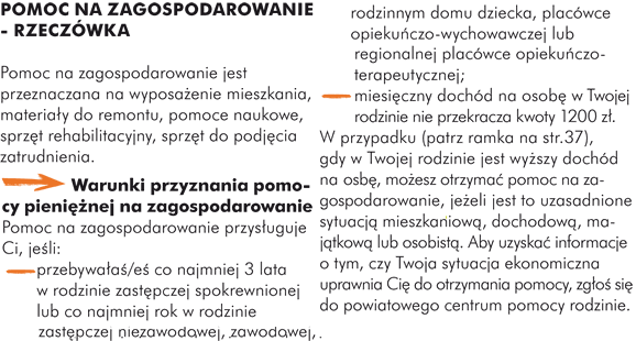 POMOC NA ZAGOSPODAROWANIE - RZECZÓWKA  Pomoc na zagospodarowanie jest zazwyczaj przeznaczana na wyposażenie mieszkania (np. na zakup mebli, sprzętu kuchennego, naczyń).  -> Warunki przyznania pomocy pieniężnej na zagospodarowanie Pomoc na zagospodarowanie przysługuje Ci, jeśli: - przebywałaś/eś co najmniej 3 lata w rodzinie zastępczej spokrewnionej lub co najmniej rok w rodzinie zastępczej niezawodowej, zawodowej, rodzinnym domu dziecka, placówce opiekuńczo-wychowawczej lub regionalnej placówce opiekuńczo-terapeutycznej; - miesięczny dochód na osobę w rodzinie nie przekracza kwoty 1200 zł. W przypadku, gdy Twój miesięczny dochód przekracza kwotę 1200 zł, możesz otrzymać pomoc na zagospodarowanie, jeżeli jest to uzasadnione sytuacją mieszkaniową, dochodową, majątkową lub osobistą. Aby uzyskać szczegółowe informacje o tym, czy Twoja sytuacja ekonomiczna uprawnia Cię do otrzymania pomocy, zgłoś się do powiatowego centrum pomocy rodzinie.