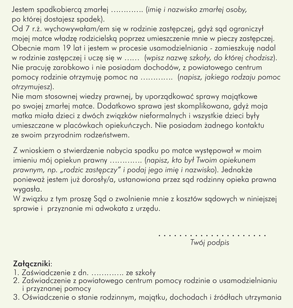 Przykładowy wzór wniosku o  zwolnienie z kosztów sądowych i przyznanie adwokata/radcy prawnego w sprawie o spadek po zmarłej matce	: 				 Miejscowość ……… (wpisz tu nazwę miejscowości, w której znajduje się sąd, do którego składasz wniosek),  dnia ………….   Dot. sprawy:  …………. Ns …………./11  					 Sąd Rejonowy w …………. (wpisz nazwę miejscowości, w której znajduje się sąd, do którego piszesz)  Wydział …………. Cywilny (wpisz numer wydziału, do którego kierujesz pismo)  			         		Wnioskodawca: …………………. (Twoje imię i nazwisko) zam. …………. (Twój adres zamieszkania)  Wniosek o zwolnienie z kosztów sądowych wraz z wnioskiem o przyznanie adwokata/radcy prawnego z urzędu  1) W imieniu własnym wnoszę o zwolnienie mnie z kosztów sądowych w sprawie o dział spadku po mojej zmarłej w dniu …………. (tu wpisz datę śmierci osoby, po której dostajesz spadek) matce …………. (imię i nazwisko zmarłej osoby, po której dostajesz spadek), 2) Ponadto proszę Sąd o przyznanie mi adwokata/radcy prawnego z urzędu, gdyż nie jestem w stanie sam zatrudnić adwokata, a sam/-a nie jestem w stanie należycie reprezentować swych interesów w niniejszym postępowaniu.  Uzasadnienie:	 Jestem spadkobiercą zmarłej …………. (imię i nazwisko zmarłej osoby, po której dostajesz spadek). Od 7 r.ż. wychowywałam/em się w rodzinie zastępczej, gdyż sąd ograniczył mojej matce władzę rodzicielską poprzez umieszczenie mnie w pieczy zastępczej.   Obecnie mam 19 lat i jestem w procesie usamodzielniania - zamieszkuję nadal w rodzinie zastępczej i uczę się w …………. (wpisz nazwę szkoły, do której chodzisz). Nie pracuję zarobkowo i nie posiadam dochodów, z powiatowego centrum pomocy rodzinie otrzymuję pomoc na ………….  (napisz, jakiego rodzaju pomoc otrzymujesz).	 Nie mam stosownej wiedzy prawnej, by uporządkować sprawy majątkowe po swojej zmarłej matce. Dodatkowo sprawa jest skomplikowana, gdyż moja matka miała dzieci z dwóch związków nieformalnych i wszystkie dzieci były umieszczane w placówkach opiekuńczych. Nie posiadam żadnego kontaktu ze swoim przyrodnim rodzeństwem.  Z wnioskiem o stwierdzenie nabycia spadku po matce występował w moim imieniu mój opiekun prawny …………. (napisz, kto był Twoim opiekunem prawnym, np. „rodzic zastępczy” i podaj jego imię i nazwisko). Jednakże ponieważ jestem już dorosły/a, ustanowiona przez sąd rodzinny opieka prawna wygasła.  W związku z tym proszę Sąd o zwolnienie mnie z kosztów sądowych w niniejszej sprawie i  przyznanie mi adwokata z urzędu.  		                                                                    	    Twój Podpis :  ……………………………….. Załączniki: Zaświadczenie z dn. …………. ze szkoły Zaświadczenie z powiatowego centrum pomocy rodzinie o usamodzielnianiu i przyznanej pomocy Oświadczenie o stanie rodzinnym, majątku, dochodach i źródłach utrzymania. 