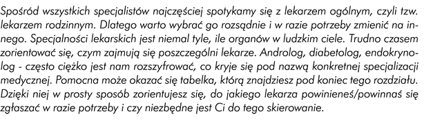 Spośród wszystkich specjalistów z dziedziny medycyny najczęściej spotykamy się z lekarzem ogólnym, czyli tak zwanym lekarzem rodzinnym. Dlatego warto wybrać go rozsądnie i w razie potrzeby zmienić na innego. Specjalności lekarskich jest niemalże tyle, ile organów w ludzkim ciele. Dlatego trudno czasem zorientować się, czym zajmują się poszczególni lekarze. Androlog, diabetolog, endokrynolog często ciężko jest nam rozszyfrować, co kryje się pod nazwą konkretnej specjalizacji medycznej. Pomocna może okazać się w tym wypadku ramka, którą znajdziecie pod koniec tego rozdziału. Dzięki niej w prosty sposób zorientujecie się do jakiego lekarza powinniście się zgłaszać w razie potrzeby i czy niezbędne jest wam do tego skierowanie.