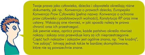 Twoje prawa jako człowieka, dziecka i obywatela określają różne dokumenty, jak np.: Konwencja o prawach dziecka, Europejska Konwencja Praw Człowieka (pełna nazwa: Konwencja o ochronie praw człowieka i podstawowych wolności), Konstytucja RP oraz inne ustawy. Wskazują one również, w jaki sposób należy te prawa chronić oraz ich przestrzegać. Jak pewnie wiesz, oprócz praw, każde państwo określa również nakazy i zakazy oraz przewiduje kary za ich nieprzestrzeganie. Część tych nakazów i zakazów jest ogólnie znana, np. "nie kradnij", "nie zabijaj". Istnieją jednak także te bardziej skomplikowane, które nie są powszechnie znane.