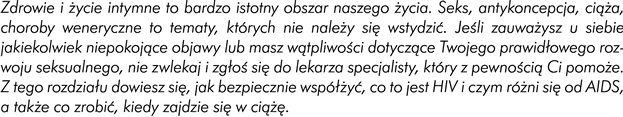 Wstęp  Zdrowie i życie intymne są bardzo istotny obszar naszego życia. Seks, antykoncepcja, ciąża, choroby weneryczne to tematy, których nie należy się wstydzić. Jeśli zauważycie u siebie jakiekolwiek niepokojące objawy lub macie wątpliwości dotyczące Waszego prawidłowego rozwoju seksualnego, nie zwlekajcie i zgłoście się do lekarza specjalisty, który z pewnością Wam pomoże. Z tego rozdziału dowiecie się, jak bezpiecznie współżyć, co to jest HIV i czym różni się od AIDS oraz co zrobić, kiedy zajdzie się w ciążę. 