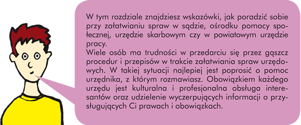 W tym rozdziale znajdziesz wskazówki, jak poradzić sobie przy załatwianiu spraw w sądzie, ośrodku pomocy społecznej, urzędzie skarbowym czy w powiatowym urzędzie pracy.  Wiele osób ma trudności w przedarciu się przez gąszcz procedur i przepisów w trakcie załatwiania spraw urzędowych. W takiej sytuacji  najlepiej jest poprosić o pomoc urzędnika, z którym rozmawiasz. Obowiązkiem każdego urzędu jest kulturalna i profesjonalna obsługa interesantów oraz udzielenie wyczerpujących informacji o przysługujących Ci prawach i obowiązkach.