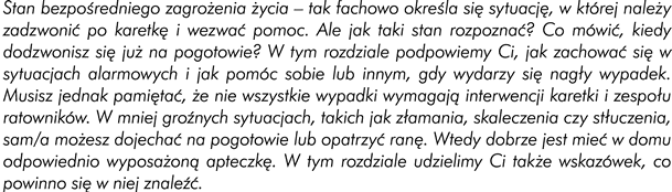 Wstęp: Stan bezpośredniego zagrożenia życia – tak fachowo określa się sytuacje, w której powinniście zadzwonić po karetkę i wezwać pomoc. Jednak jak taki stan rozpoznać i co mówić, kiedy dodzwonicie się już na pogotowie? W tym rozdziale podpowiemy Wam, jak zachować się w sytuacjach alarmowych i jak pomóc sobie lub innym, gdy wydarzy się nagły wypadek. Musicie jednak pamiętać, że nie wszystkie wypadki wymagają interwencji karetki i zespołu ratowników. W mniej groźnych sytuacjach, takich jak złamania, skaleczenia czy stłuczenia sami możecie dojechać na pogotowie lub opatrzyć ranę. Wtedy dobrze jest mieć w domu odpowiednio wyposażoną apteczkę. W tym rozdziale udzielimy Ci także wskazówek, co powinno się w niej znaleźć. 