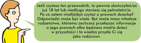 Jeśli czytasz ten przewodnik, to pewnie skończyłeś/aś już 18 lat lub niedługo staniesz się pełnoletni/a.  Po co zatem miał(a)byś czytać o prawach dziecka? Odpowiedzi może być wiele. Być może masz młodsze rodzeństwo, któremu zechcesz przekazać informacje o jego prawach albo będziesz miał/a dzieci w przyszłości i ta wiedza przyda Ci się jako rodzicowi.