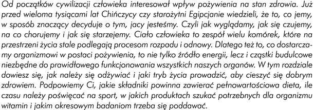 Od początków cywilizacji człowieka interesował wpływ pożywienia na stan zdrowia. Już przed wieloma tysiącami lat Chińczycy czy starożytni Egipcjanie wiedzieli, że to, co jemy w sposób znaczący, decyduje o tym, „jacy jesteśmy” - czyli jak wyglądamy, jak się czujemy, na co chorujemy i jak się starzejemy. Ciało człowieka to zespół wielu komórek, które na przestrzeni ludzkiego życia stale podlegają procesom rozpadu i odnowy. Dlatego też to, co dostarczamy organizmowi w postaci pożywienia to nie tylko źródło energii, lecz i cząstki budulcowe niezbędne do prawidłowego funkcjonowania wszystkich naszych organów. W tym rozdziale dowiecie się, jak należy się odżywiać i jaki tryb życia prowadzić, aby cieszyć się dobrym zdrowiem. Podpowiemy wam, jakie składniki powinna zawierać pełnowartościowa dieta, ile czasu poświęcać na sport, w jakich pokarmach szukać potrzebnych dla organizmu witamin i jakim okresowym badaniom należy się poddawać. 