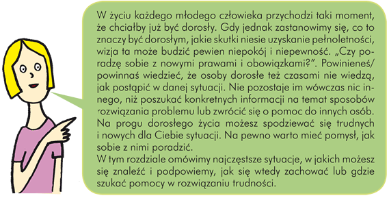 W życiu każdego młodego człowieka przychodzi taki moment, że chciałby już być dorosły. Gdy jednak zastanowimy się, co to znaczy być dorosłym, jakie skutki niesie uzyskanie pełnoletności, wizja ta może budzić pewien niepokój i niepewność. "Czy poradzę sobie z nowymi prawami i obowiązkami?". Powinieneś/powinnaś wiedzieć, że osoby dorosłe też czasami nie wiedzą, jak postąpić w danej sytuacji. Nie pozostaje im wówczas nic innego, niż poszukać konkretnych informacji na temat sposobów rozwiązania problemu lub zwrócić się o pomoc do innych osób. Na progu dorosłego życia możesz spodziewać się trudnych i nowych dla Ciebie sytuacji. Na pewno warto mieć pomysł, jak sobie z nimi poradzić. W tym rozdziale omówimy najczęstsze sytuacje, w jakich możesz się znaleźć i podpowiemy, jak się wtedy zachować lub gdzie szukać pomocy w rozwiązaniu trudności. 