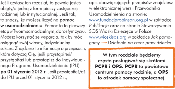 Jeśli czytasz ten rozdział, to pewnie jesteś objęty/a jedną z form pieczy zastępczej: rodzinnej lub instytucjonalnej. Jeśli tak, to znaczy, że możesz liczyć na pomoc w usamodzielnieniu. Pomoc ta to pierwszy etap w Twoim samodzielnym, dorosłym życiu. Możesz korzystać ze wsparcia, tak by móc osiągnąć swój własny, indywidualny sukces.  W tym rozdziale znajdziesz informacje o przepisach, które dotyczą Cię, jeśli przystąpiłeś/przystąpiłaś lub przystąpisz do Indywidualnego Programu Usamodzielnienia (IPU) po 01 stycznia 2012 roku. Jeśli przystąpiłeś/aś do IPU przed 01 stycznia 2012 roku, opis obowiązujących przepisów znajdziesz w elektronicznej wersji Przewodnika Usamodzielnienia na stronie: www.fundacjarobinson.org.pl w zakładce „Publikacje” oraz na stronie Stowarzyszenia SOS Wioski Dziecięce w Polsce www.wioskisos.org w zakładce „Jak pomagamy” > „Działania na rzecz praw dziecka”.  W tym rozdziale będziemy często posługiwać się skrótami PCPR i OPS. PCPR to powiatowe centrum pomocy rodzinie, a OPS to ośrodek pomocy społecznej.