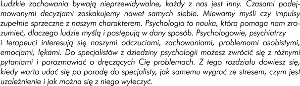 Wstęp Ludzkie zachowania bywają nieprzewidywalne, każdy z nas jest inny. Czasami podejmowanymi decyzjami zaskakujemy nawet samych siebie. Miewamy myśli czy impulsy zupełnie sprzeczne z naszym charakterem. Psychologia to nauka, która pomaga nam zrozumieć dlaczego ludzie myślą i postępują w dany sposób. Psychologowie, psychiatrzy i terapeuci interesują się naszymi odczuciami, zachowaniami, problemami osobistymi, emocjami, lękami. Do specjalistów z dziedziny psychologii możesz zwrócić się z szeregiem różnych pytań  i porozmawiać o dręczących Cię problemach. Z tego rozdziału dowiesz się między innymi tego, kiedy warto udać się po poradę do specjalisty, jak samemu możesz wygrać ze stresem oraz czym jest uzależnienie i jak można się z niego wyleczyć. 