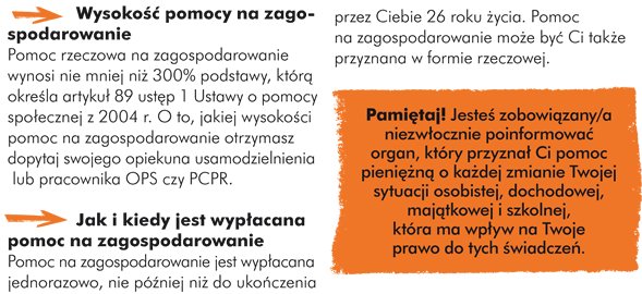 Wysokość pomocy na zagospodarowanie: Pomoc rzeczowa na zagospodarowanie wynosi nie mniej niż 1500 zł, a w przypadku osoby legitymującej się orzeczeniem o umiarkowanym albo znacznym stopniu niepełnosprawności, nie mniej niż 3000 zł.  Jak i kiedy jest wypłacana pomoc na zagospodarowanie:  Pomoc na zagospodarowanie jest wypłacana jednorazowo, nie później niż do ukończenia przez Ciebie 26 roku życia. Pomoc na zagospodarowanie może być Ci także przyznana w formie rzeczowej.  RAMKA: -> Sytuacje, w których możesz nie otrzymać pomocy pieniężnej na usamodzielnienie, kontynuowanie nauki i zagospodarowanie w formie rzeczowej  Możesz nie otrzymać pomocy pieniężnej na usamodzielnienie, kontynuowanie nauki i zagospodarowanie w formie rzeczowej, jeśli: - pojawi się przypuszczenie, że pieniądze zostaną wykorzystane niezgodnie z celem, - przed osiągnięciem pełnoletności opuściłeś/aś samowolnie placówkę opieki zastępczej, w której przebywałeś/aś, - porzuciłeś/łaś naukę umożliwiającą Ci przygotowanie zawodowe i nie podejmujesz zatrudnienia, - stosunek pracy z Tobą został rozwiązany z Twojej winy bez wypowiedzenia, - bez uzasadnionej przyczyny uchylasz się od podjęcia proponowanego zatrudnienia. - zostałeś/aś skazany/a prawomocnym wyrokiem za umyślne przestępstwo lub przestępstwo skarbowe,  Pamiętaj, że jesteś zobowiązany/a niezwłocznie poinformować organ, który przyznał Ci pomoc pieniężną o każdej zmianie Twojej sytuacji osobistej, dochodowej, majątkowej i szkolnej, która ma wpływ na Twoje prawo do tych świadczeń. Przyznanie oraz odmowa pomocy na kontynuowanie nauki,  usamodzielnienie czy na zagospodarowanie w formie rzeczowej następują w drodze decyzji. Decyzja ta może zostać zmieniona albo uchylona bez Twojej zgody, jeśli: - nastąpi zmiana przepisów regulujących prawo do pomocy dla Ciebie jako osoby usamodzielniającej się, - zmieni się Twoja sytuacja osobista, dochodowa lub majątkowa,  - będziesz marnotrawić przyznane Ci świadczenia.