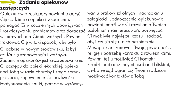 Zadania opiekunów zastępczych Opiekunowie zastępczy powinni otoczyć Cię codzienną opieką i wsparciem, pomagać Ci w codziennych obowiązkach i rozwiązywaniu problemów oraz doradzać w sprawach dla Ciebie ważnych. Powinni traktować Cię w taki sposób, aby było Ci dobrze w nowym środowisku, żebyś czuł/a się szanowany/a i ważny/a. Zadaniem opiekunów jest także zapewnienie Ci dostępu do opieki lekarskiej, opieka nad Tobą w razie choroby i złego samopoczucia, zapewnienie Ci możliwości kontynuowania nauki, pomoc w wyrównywania braków szkolnych i nadrabianiu zaległości. Jednocześnie opiekunowie powinni umożliwić Ci rozwijanie Twoich uzdolnień i zainteresowań, poświęcać Ci możliwie najwięcej czasu i zadbać, abyś czuł/a się u nich bezpiecznie. Muszą także szanować Twoją prywatność, religię i potrzebę kontaktu z rówieśnikami. Powinni też umożliwiać Ci kontakt z rodzicami oraz innymi osobami bliskimi, chyba że sąd ograniczy Twoim rodzicom możliwość kontaktów z Tobą.