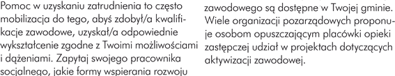 POMOC W UZYSKANIU ZATRUDNIENIA Pomoc w uzyskaniu zatrudnienia to często mobilizacja do tego, abyś zdobył/a kwalifikacje zawodowe, uzyskał/a odpowiednie wykształcenie zgodne z Twoimi możliwościami i dążeniami. Zapytaj swojego pracownika socjalnego, jakie formy wspierania rozwoju zawodowego są dostępne w Twojej gminie. Wiele organizacji pozarządowych proponuje osobom opuszczającym placówki opieki zastępczej udział w projektach dotyczących aktywizacji zawodowej.