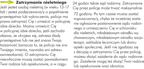 Zatrzymanie nieletniego Jeśli jesteś osobą nieletnią (w wieku 13-17 lat) i jesteś podejrzewana/y o popełnienie przestępstwa lub wykroczenia, policja ma prawo zatrzymać Cię i umieścić w policyjnej izbie dziecka. Można umieścić Cię w policyjnej izbie dziecka, jeśli zachodzi obawa, że ukryjesz się, zatrzesz ślady przestępstwa lub nie jest znana Twoja tożsamość (oznacza to, że policja nie zna Twojego imienia, nazwiska ani adresu zamieszkania). O zatrzymaniu Cię niezwłocznie muszą zostać powiadomieni Twoi rodzice lub opiekunowie, a w ciągu 24 godzin także sąd rodzinny. Zatrzymanie Cię przez policję może trwać maksymalnie 72 godziny. Po tym czasie musisz zostać wypuszczona/y, chyba że wcześniej zostanie ogłoszone postanowienie sądu rodzinnego o umieszczeniu Cię w schronisku dla nieletnich, młodzieżowym ośrodku wychowawczym, młodzieżowym ośrodku socjoterapii, zakładzie leczniczym lub domu opieki społecznej. Jeśli nie zgadzasz się z decyzją o zatrzymaniu Cię przez policję, możesz złożyć zażalenie do sądu rodzinnego. Zażalenie mogą też złożyć Twoi rodzice lub opiekunowie oraz obrońca.