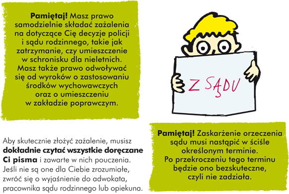 Pamiętaj! Masz prawo samodzielnie składać zażalenia na dotyczące Cię decyzje policji i sądu rodzinnego, takie jak zatrzymanie, czy umieszczenie w schronisku dla nieletnich.  Masz także prawo odwoływać się od wyroków o zastosowaniu środków wychowawczych oraz o umieszczeniu w zakładzie poprawczym.  Aby skutecznie złożyć zażalenie, musisz dokładnie czytać wszystkie doręczane Ci pisma i zawarte w nich pouczenia. Jeśli nie są one dla Ciebie zrozumiałe, zwróć się o wyjaśnienie do adwokata, pracownika sądu rodzinnego lub opiekuna.Pamiętaj! Zaskarżenie orzeczenia sądu musi nastąpić w ściśle określonym terminie. Po przekroczeniu tego terminu będzie ono bezskuteczne, czyli nie zadziała