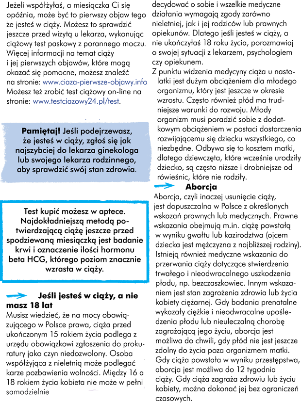 Ciąża Jeżeli współżyłyście, a miesiączka Wam się opóźnia, może być to pierwszy objaw tego, że jesteście w ciąży. Jeszcze przed wizytą u lekarza możecie sprawdzić to wykonując ciążowy test paskowy z porannego moczu.  Uwaga! Więcej informacji na temat ciąży i jej pierwszych objawów, które mogą okazać się pomocne możecie znaleźć na www.ciaza-pierwsze-objawy.infoTest kupić możecie w aptece lub markecie. Najdokładniejszą metodą potwierdzającą ciążę jeszcze przed spodziewaną miesiączka, jest badanie krwi  i oznaczenie ilości hormonu beta HCG, którego poziom znacznie wzrasta w ciąży.Uwaga!  Jeśli podejrzewacie, że jesteście w ciąży, zgłoście się jak najszybciej do lekarza ginekologa lub swojego lekarza rodzinnego, aby sprawdzić swój stan zdrowia. http://testciazowy24.pl/testJeśli  jesteś w ciąży a nie masz 18 lat …  Należy wiedzieć, że ciąża przed ukończonym 15 rokiem życia podlega obowiązkowi zgłoszenia do prokuratury z urzędu na mocy obowiązującego prawa w Polsce jako czyn niedozwolony. Osoba współżyjąca z nieletnią może podlegać karze pozbawienia wolności. Między 16 a 18 rokiem życia kobieta nie może w pełni samodzielnie decydować o sobie i wszelkie medyczne działania wymagają zgody zarówno nieletniej jak i jej rodziców lub prawnych opiekunów. Dlatego jeśli jesteście w ciąży, a nie ukończyłyście 18 roku życia, porozmawiajcie o swojej sytuacji z lekarzem, psychologiem czy opiekunem.  Uwaga! Musicie wiedzieć też, że z punktu widzenia medycyny, ciąża u nastolatki jest dużym obciążeniem dla młodego organizmu, znajdującego się w okresie wzrostu. Często również płód ma trudniejsze warunki do rozwoju. Ponieważ młody organizm matki musi poradzić sobie z dodatkowym obciążeniem w postaci dostarczenia wszystkiego, co niezbędne rozwijającemu się dziecku kosztem matki, często dziewczęta, które wcześnie urodziły dziecko są niższe i drobniejsze od rówieśnic, które nie rodziły.   ABORCJAborcja, czyli inaczej usunięcie ciąży, jest dopuszczalna w Polsce z określonych wskazań prawnych lub medycznych. Prawne wskazania obejmują m.in. ciążę powstałą w wyniku gwałtu lub kazirodztwa (ojcem dziecka jest mężczyzna z najbliższej rodziny). Istnieją również medyczne wskazania do przerwania ciąży, dotyczące stwierdzenia trwałego i nieodwracalnego uszkodzenia płodu np. bezczaszkowiec. Innym wskazaniem jest  stan zagrożenia zdrowia lub życia kobiety ciężarnej.Gdy badania prenatalne wykazały ciężkie i nieodwracalne upośledzenia płodu lub istnienie nieuleczalnej choroby zagrażającej jego życiu aborcja jest możliwa do chwili, gdy płód nie jest jeszcze zdolny do życia poza organizmem matki. Gdy ciąża powstałą w wyniku przestępstwa aborcja jest możliwa  do 12 tygodnia ciąży. Gdy ciąża zagraża zdrowiu lub życiu kobiety można dokonać jej bez ograniczeń czasowych.   ZŁOTE RADY:  Wykonujcie regularne badania ginekologiczne! Dbajcie o higienę intymną! Rozsądnie i odpowiedzialnie traktujcie Waszą inicjację seksualną!  Zachowujcie higienę współżycia i relacji z partnerami seksualnymi! Używajcie antykoncepcji po konsultacjach z ginekologiem!  Obserwujcie wszelkie zmiany dotyczące Twojego zdrowia intymnego!  A