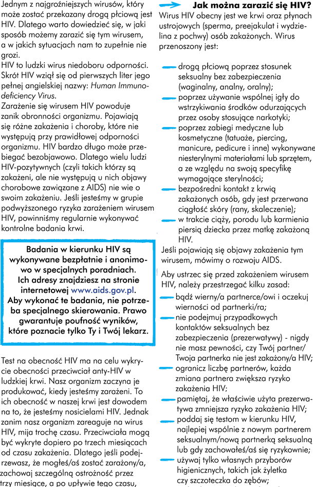 HIV i AIDS Jednym z najgroźniejszych wirusów, który może zostać przekazany droga płciową jest HIV. Dlatego warto dowiedzieć się, w jaki sposób możemy zarazić się tym wirusem, a w jakich sytuacjach nam to zupełnie nie grozi. HIV czyli ludzki wirus niedoboru odporności. Skrót HIV wziął się od pierwszych liter jego angielskiej pełnej nazwy Human Immunodeficiency Virus. Zarażenie się wirusem HIV powoduje zanik obronności organizmu, pojawiają się różne zakażenia i choroby niewystępujące przy prawidłowej odporności organizmu. HIV może przebiegać bardzo długo bezobjawowo. Dlatego wielu ludzi HIV-pozytywnych  (czyli takich którzy są zakażeni, ale nie występują u nich objawy chorobowe zawiązane z AIDS) jest nieświadomych zakażenia. Dlatego jeśli jesteśmy w grupie podwyższonego ryzyka zarażeniem wirusem HIV powinniśmy regularnie wykonywać kontrolne badania krwi. Badania w kierunku HIV są wykonywane bezpłatnie i anonimowo w specjalnych poradniach. Ich adresy znajdziecie na stronie internetowej www.aids.gov.pl Aby wykonać te badania nie potrzeba specjalnego skierowania. Prawo gwarantuje poufność wyników, które poznacie tylko Wy i Wasz lekarz. Uwaga! Test na obecność HIV ma na celu wykrycie obecności przeciwciał anty-HIV w ludzkiej krwi. Nasz organizm zaczyna je produkować kiedy jesteśmy zarażeni. To ich obecność w naszej krwi jest dowodem na to, że jesteśmy nosicielami HIV.  Jednak zanim nasz organizm zareaguje na wirus HIV mija trochę czasu. Przeciwciała te mogą być wykryte dopiero po trzech miesiącach od czasu zakażenia. Dlatego jeśli podejrzewacie, że mogliście zostać zarażeni. Zachowajcie szczególną ostrożność przez 3 miesiące i udajcie się na test krwi po upływie tego czasu. Wyniki zrobione w czasie krótszym niż 3 miesięcy od sytuacji ryzykownej może dać wynik niezgodny z prawdą.  Pamiętaj! „Pozytywny wynik” testu oznacza, że jesteś nosicielem wirusa czyli HIV+, a „negatywny wynik” testu oznacza, że nie ma się czyli HIV –. Uwaga! Gdyby okazało się, że jesteście zakażeni HIV, możecie podjąć leczenie antyretrowirusowe (ARV).  Osoba zakażona HIV może żyć przez wiele lat, lecz musi poddawać się właściwemu leczeniu, prowadzić higieniczny tryb życia oraz przestrzegać odpowiedniej diety. Uwaga! Świadome zakażenie innej osoby jest w Polsce przestępstwem karanym przez prawo. AIDS Z biegiem lat nieleczeni pacjenci żyjący z HIV chorują coraz częściej. Organizm osłabia się, aż system immunologiczny ulega całkowitemu wyniszczeniu. AIDS (ang. Acquired Immune Deficiency Syndrome – zespół nabytego upośledzenia odporności) to końcowe stadium zakażenia wirusem HIV. Na tym etapie mechanizmy obronne organizmu przeciwko jakimkolwiek chorobom są już bardzo słabe. Wiele infekcji może wówczas doprowadzić do śmierci pacjenta. Jak można zarazić się HIV?  Wirus HIV obecny jest we krwi oraz płynach ustrojowych (sperma, preejakulat i wydzielina z pochwy) osób zakażonych HIV. Wirus przenoszony jest: • Drogą płciową poprzez stosunek seksualny bez zabezpieczenia (waginalny, analny, oralny); • Poprzez używanie przez osoby stosujące narkotyki wspólnej igły do wstrzykiwania środków odurzających; • Poprzez zabiegi medyczne lub kosmetyczne (tatuaże, piercing, manicure, pedicure i inne) wykonywane niesterylnym sprzętem lub materiałami, a ze względu na swoją specyfikę wymagające sterylności; • Bezpośredni kontakt z krwią zakażonych osób, gdy jest przerwana ciągłość skóry (rany, skaleczenie); • W trakcie ciąży, porodu lub karmienia piersią dziecka przez matkę zakażoną HIV. Jeśli pojawiają się objawy zakażenia tym wirusem, mówimy o rozwoju AIDS.  Aby ustrzec się przed zakażeniem wirusem HIV należy przestrzegać kilku zasad: Bądźcie wierni partnerowi i oczekujcie wierności od partnera; • Nie podejmujcie przypadkowych kontaktów seksualnych bez zabezpieczenia (prezerwatywy) - nigdy nie macie pewności, czy wasz partner/wasza partnerka nie jest zakażony/a HIV; • Ograniczcie liczbę partnerów. Każda zmiana partnera zwiększa ryzyko zakażenia HIV; • Pamiętajcie, że właściwie użyta prezerwatywa zmniejsza ryzyko zakażenia HIV; • Poddaj się testom w kierunku HIV, najlepiej wspólnie z nowym partnerem seksualnym lub gdy zachowaliście się ryzykownie; • Używajcie tylko własnych przyborów higienicznych takich, jak żyletka czy szczoteczka do zębów; • Unikajcie bezpośredniego kontaktu ze świeżą krwią lub innym płynem ustrojowym, który może zawierać wirus HIV;  Jeżeli znacie osoby zakażone HIV, nie obawiajcie się normalnych kontaktów społecznych z nimi. HIV/AIDS nie przenosi się przez: • Codzienne kontakty z osobą zakażoną wirusem; • Pocałunki, przytulanie, uścisk dłoni; • Używanie tych samych naczyń i sztućców; • Korzystanie z basenu, toalety lub sauny, z których korzysta osoba zakażona; • Ugryzienie owadów; • Wodę lub powietrze