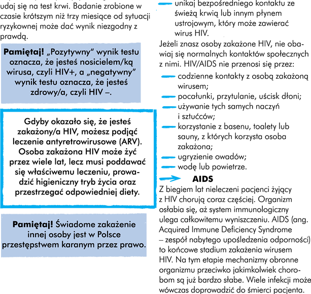 HIV i AIDS Jednym z najgroźniejszych wirusów, który może zostać przekazany droga płciową jest HIV. Dlatego warto dowiedzieć się, w jaki sposób możemy zarazić się tym wirusem, a w jakich sytuacjach nam to zupełnie nie grozi. HIV czyli ludzki wirus niedoboru odporności. Skrót HIV wziął się od pierwszych liter jego angielskiej pełnej nazwy Human Immunodeficiency Virus. Zarażenie się wirusem HIV powoduje zanik obronności organizmu, pojawiają się różne zakażenia i choroby niewystępujące przy prawidłowej odporności organizmu. HIV może przebiegać bardzo długo bezobjawowo. Dlatego wielu ludzi HIV-pozytywnych  (czyli takich którzy są zakażeni, ale nie występują u nich objawy chorobowe zawiązane z AIDS) jest nieświadomych zakażenia. Dlatego jeśli jesteśmy w grupie podwyższonego ryzyka zarażeniem wirusem HIV powinniśmy regularnie wykonywać kontrolne badania krwi. Badania w kierunku HIV są wykonywane bezpłatnie i anonimowo w specjalnych poradniach. Ich adresy znajdziecie na stronie internetowej www.aids.gov.pl Aby wykonać te badania nie potrzeba specjalnego skierowania. Prawo gwarantuje poufność wyników, które poznacie tylko Wy i Wasz lekarz. Uwaga! Test na obecność HIV ma na celu wykrycie obecności przeciwciał anty-HIV w ludzkiej krwi. Nasz organizm zaczyna je produkować kiedy jesteśmy zarażeni. To ich obecność w naszej krwi jest dowodem na to, że jesteśmy nosicielami HIV.  Jednak zanim nasz organizm zareaguje na wirus HIV mija trochę czasu. Przeciwciała te mogą być wykryte dopiero po trzech miesiącach od czasu zakażenia. Dlatego jeśli podejrzewacie, że mogliście zostać zarażeni. Zachowajcie szczególną ostrożność przez 3 miesiące i udajcie się na test krwi po upływie tego czasu. Wyniki zrobione w czasie krótszym niż 3 miesięcy od sytuacji ryzykownej może dać wynik niezgodny z prawdą.  Pamiętaj! „Pozytywny wynik” testu oznacza, że jesteś nosicielem wirusa czyli HIV+, a „negatywny wynik” testu oznacza, że nie ma się czyli HIV –. Uwaga! Gdyby okazało się, że jesteście zakażeni HIV, możecie podjąć leczenie antyretrowirusowe (ARV).  Osoba zakażona HIV może żyć przez wiele lat, lecz musi poddawać się właściwemu leczeniu, prowadzić higieniczny tryb życia oraz przestrzegać odpowiedniej diety. Uwaga! Świadome zakażenie innej osoby jest w Polsce przestępstwem karanym przez prawo. AIDS Z biegiem lat nieleczeni pacjenci żyjący z HIV chorują coraz częściej. Organizm osłabia się, aż system immunologiczny ulega całkowitemu wyniszczeniu. AIDS (ang. Acquired Immune Deficiency Syndrome – zespół nabytego upośledzenia odporności) to końcowe stadium zakażenia wirusem HIV. Na tym etapie mechanizmy obronne organizmu przeciwko jakimkolwiek chorobom są już bardzo słabe. Wiele infekcji może wówczas doprowadzić do śmierci pacjenta. Jak można zarazić się HIV?  Wirus HIV obecny jest we krwi oraz płynach ustrojowych (sperma, preejakulat i wydzielina z pochwy) osób zakażonych HIV. Wirus przenoszony jest: • Drogą płciową poprzez stosunek seksualny bez zabezpieczenia (waginalny, analny, oralny); • Poprzez używanie przez osoby stosujące narkotyki wspólnej igły do wstrzykiwania środków odurzających; • Poprzez zabiegi medyczne lub kosmetyczne (tatuaże, piercing, manicure, pedicure i inne) wykonywane niesterylnym sprzętem lub materiałami, a ze względu na swoją specyfikę wymagające sterylności; • Bezpośredni kontakt z krwią zakażonych osób, gdy jest przerwana ciągłość skóry (rany, skaleczenie); • W trakcie ciąży, porodu lub karmienia piersią dziecka przez matkę zakażoną HIV. Jeśli pojawiają się objawy zakażenia tym wirusem, mówimy o rozwoju AIDS.  Aby ustrzec się przed zakażeniem wirusem HIV należy przestrzegać kilku zasad: Bądźcie wierni partnerowi i oczekujcie wierności od partnera; • Nie podejmujcie przypadkowych kontaktów seksualnych bez zabezpieczenia (prezerwatywy) - nigdy nie macie pewności, czy wasz partner/wasza partnerka nie jest zakażony/a HIV; • Ograniczcie liczbę partnerów. Każda zmiana partnera zwiększa ryzyko zakażenia HIV; • Pamiętajcie, że właściwie użyta prezerwatywa zmniejsza ryzyko zakażenia HIV; • Poddaj się testom w kierunku HIV, najlepiej wspólnie z nowym partnerem seksualnym lub gdy zachowaliście się ryzykownie; • Używajcie tylko własnych przyborów higienicznych takich, jak żyletka czy szczoteczka do zębów; • Unikajcie bezpośredniego kontaktu ze świeżą krwią lub innym płynem ustrojowym, który może zawierać wirus HIV;  Jeżeli znacie osoby zakażone HIV, nie obawiajcie się normalnych kontaktów społecznych z nimi. HIV/AIDS nie przenosi się przez: • Codzienne kontakty z osobą zakażoną wirusem; • Pocałunki, przytulanie, uścisk dłoni; • Używanie tych samych naczyń i sztućców; • Korzystanie z basenu, toalety lub sauny, z których korzysta osoba zakażona; • Ugryzienie owadów; • Wodę lub powietrze