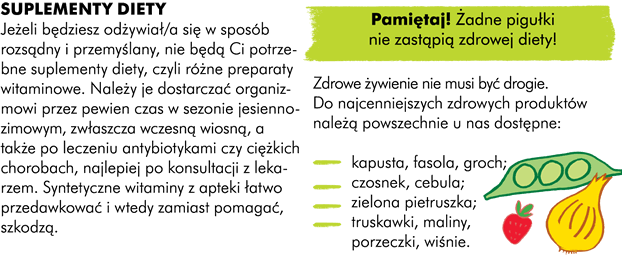 SUPLEMENTY DIETY Jeżeli będziesz odżywiać się w sposób rozsądny i przemyślany, nie będą Ci potrzebne suplementy diety, czyli różne preparaty witaminowe. W sezonie jesienno-zimowym, zwłaszcza wczesną wiosną, po leczeniu antybiotykami, po ciężkich chorobach należy jednak dostarczać przez pewien czas organizmowi preparatów witaminowych, najlepiej po konsultacji z lekarzem. Pamiętaj, że syntetyczne witaminy z apteki łatwo przedawkować i wtedy zamiast pomagać szkodzą. Żadne pigułki nie zastąpią zdrowej diety!   Uwaga! Zdrowe żywienie nie musi być drogie. Pamiętaj, że do najcenniejszych zdrowych produktów należą, powszechnie u nas dostępne: kapusta, fasola, groch czosnek, cebula zielona pietruszka truskawki, maliny, porzeczki, wiśnie. 