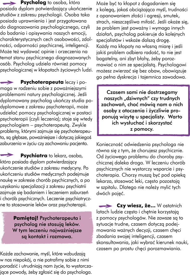 àPsycholog to osoba, która posiada dyplom potwierdzający ukończenie studiów z zakresu psychologii. Osoba taka posiada uprawnienia i jest przygotowana do diagnozowania psychologicznego, czyli do badania i opisywania naszych emocji, charakterystycznych cech osobowości, zdolności, odporności psychicznej, inteligencji. Może też wydawać opinie i orzeczenia na temat stanu psychicznego diagnozowanych ludzi. Psycholog udziela również pomocy psychologicznej w kłopotach życiowych ludzi.  àPsychoterapeuta leczy lub pomaga w poradzeniu sobie z poważniejszymi problemami natury psychologicznej; Jeśli dyplomowany psycholog ukończy studia podyplomowe z zakresu psychoterapii może udzielać pomocy psychologicznej w postaci psychoterapii (czyli leczenia); staje się wtedy psychologiem – psychoterapeutą. Zwykle problemy, którymi zajmuje się psychoterapeuta są głębsze, poważniejsze i dotyczą jakiegoś zaburzenia w życiu czy zachowaniu pacjenta.  àPsychiatra to lekarz, osoba, która posiada dyplom potwierdzający ukończenie studiów z zakresu medycyny. Po ukończeniu studiów medycznych, podejmuje naukę w zakresie chorób psychicznych i po uzyskaniu specjalizacji z zakresu psychiatrii zajmuje się badaniem i leczeniem zaburzeń i chorób psychicznych. Leczenie psychiatryczne to stosowanie leków oraz stosowanie psychoterapii.     Każde zachowanie, każda myśl, która wzbudza w nas samych niepokój, a nie potrafimy sobie z nią poradzić i wyraźnie utrudniają nam życie, to wystarczające powody, żeby zgłosić się do psychologa. Może być to kłopot z dogadaniem się z kolegą, jakaś obciążająca myśl, trudności z opanowaniem złości i agresji, smutek, strach, nieszczęśliwa miłość. Jeśli okaże się, że problem jest poważny i wymaga innych działań, psycholog pokieruje do kolejnych specjalistów i wskaże dalszą drogę Pamiętaj! Każdy ma kłopoty na swoją własną miarę i jeśli jakiś problem odbiera radość to nie jest bagatelny i za błahy, żeby porozmawiać o nim ze specjalistą.