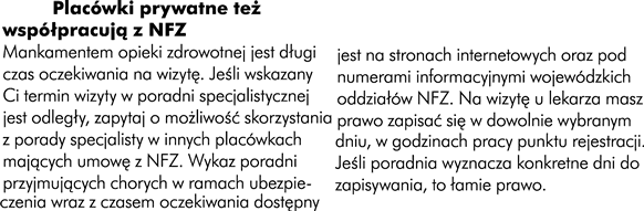 Jak umówić się na wizytę Placówki prywatne też współpracują z NFZ Mankamentem opieki zdrowotnej jest długi czas oczekiwania na wizytę. Jeśli wskazany Ci termin  wizyty w poradni specjalistycznej jest odległy, zapytaj o możliwość skorzystania z poradni specjalisty  w innych placowkach mających umowę z NFZ. Wykaz poradni przyjmujących  chorych w ramach  ubezpieczenia  wraz  z czasem oczekiwania dostępny jesta na stronach internetowych oraz pod numerami informacyjnymi wojewódzkich  oddziałów NFZ. Na wizytę  lekarza  masz prawo zapisać się w dowolnie wybranych dniu, w godzinach pracy punktu rejestracji. Jeśli poradnia wyznacza konkretne dni do zapisywania, to łamie prawo.