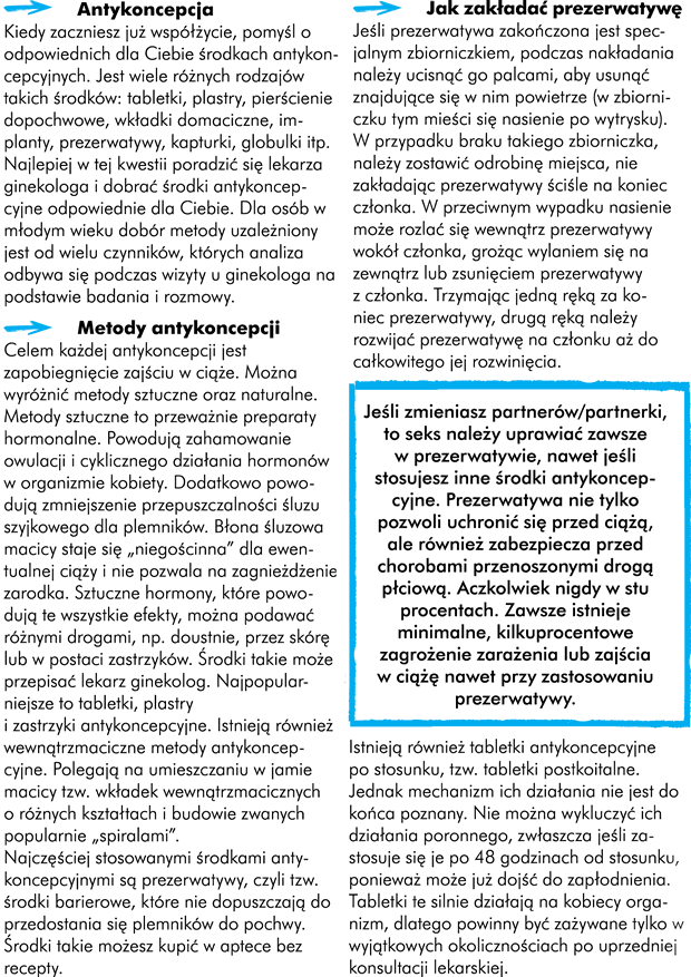 Antykoncepcja  Kiedy zaczniecie już współżycie, pomyślcie o odpowiednich dla Was środkach antykoncepcyjnych. Jest wiele różnych rodzajów takich środków. Tabletki, plastry, pierścienie dopochwowe, wkładki domaciczne, implanty, prezerwatywy, kapturki, globulki itp. Najlepiej w tej kwestii poradzić się lekarza ginekologa i dobrać środki antykoncepcyjne odpowiednie dla Was. Dla osób w młodym wieku dobór metody uzależniony jest od wielu czynników, których analiza odbywa się podczas wizyty u ginekologa, na podstawie badania i rozmowy.  Metody antykoncepcji Celem każdej antykoncepcji jest zapobiegnięcie zajściu w ciąże. Wśród nich można wyróżnić metody sztuczne oraz naturalne.  Metody sztuczne to przeważnie preparaty hormonalne. Powodują zahamowanie owulacji i cyklicznego działania hormonów w organizmie kobiety. Dodatkowo powodują zmniejszenie przepuszczalności śluzu szyjkowego dla plemników. Błona śluzowa macicy staje się „niegościnna” dla ewentualnej ciąży i nie pozwala na zagnieżdżenie zarodka. Sztuczne hormony, które powodują te wszystkie efekty można podawać różnymi drogami np. doustnie, przez skórę lub w postaci zastrzyków. Środki taki może przepisać Wam lekarz ginekolog. Najpopularniejsze z nich to tabletki, plastry i zastrzyki antykoncepcyjne. Istnieją również wewnątrzmaciczne metody antykoncepcyjne. Polegają na umieszczaniu w jamie macicy tzw. wkładek wewnątrzmacicznych o różnych kształtach i budowie zwanych popularnie "spiralami".   Najczęściej stosowanymi środkami antykoncepcyjnymi są prezerwatywy czyli tak zwane środki barierowe. Należą do nich prezerwatywy. Środki te nie dopuszczają do przedostania się plemników do pochwy. Środki takie możecie dostać w aptece bez recepty.  Jak zakładać prezerwatywę W czasie nakładania, jeśli prezerwatywa zakończona jest specjalnym zbiorniczkiem, należy ucisnąć go palcami, aby usunąć znajdujące się w nim powietrze (w zbiorniczku tym mieści się nasienie po wytrysku).  W przypadku braku takiego zbiorniczka należy zostawić odrobinę miejsca, nie zakładając prezerwatywy ściśle na koniec członka. W przeciwnym wypadku nasienie może rozlać się wewnątrz prezerwatywy wokół członka grożąc wylaniem się na zewnątrz lub zsunięciem prezerwatywy z członka. Trzymając jedną ręką za koniec prezerwatywy, drugą ręką należy rozwijać prezerwatywę na członku aż do całkowitego jej rozwinięcia. Po stosunku należy wycofać członka z pochwy zanim zwiotczeje, wstrzymując brzegi prezerwatywy, chroniąc ją w ten sposób przed zsunięciem i rozlaniem się nasienia. Po stosunku należy sprawdzić stan prezerwatywy, czy nie doszło do jej uszkodzenia.  Przydatne linki: www.antykoncepcja.pl  www.antykoncepcyjne.net www.owulacja.pl http://ponton.org.pl 