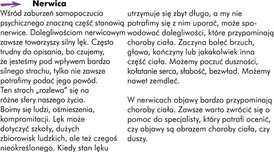 Nerwica Wśród zaburzeń samopoczucia psychicznego znaczną część zajmują również nerwice. Dolegliwościom nerwicowym zawsze towarzyszy silny lęk. Często trudny do opisania bo czujemy, że jesteśmy pod wpływem bardzo silnego strachu tylko nie zawsze potrafimy podać jego powód. Ten strach "rozlewa" się na różne sfery naszego życia. Boimy się ludzi, ośmieszenia, kompromitacji. Lęk może dotyczyć szkoły, dużych zbiorowisk ludzkich. Możemy też czuć lęk przed  czymś nieokreślonym ale kiedy ten stan lęku utrzymuje się zbyt długo a my nie potrafimy się z nim uporać może spowodować dolegliwości, które przypominają choroby ciała. Może, na przykład, zacząć boleć brzuch, głowa, kończyny lub jakakolwiek inna część ciała. Możemy poczuć duszności, kołatanie serca; możemy poczuć słabość, bezwład, możemy zemdleć.  W nerwicach objawy bardzo przypominają choroby ciała. Zawsze zatem, warto zwrócić się o pomoc do specjalisty. To on potrafi ocenić czy objawy są obrazem choroby ciała czy choroby duszy.