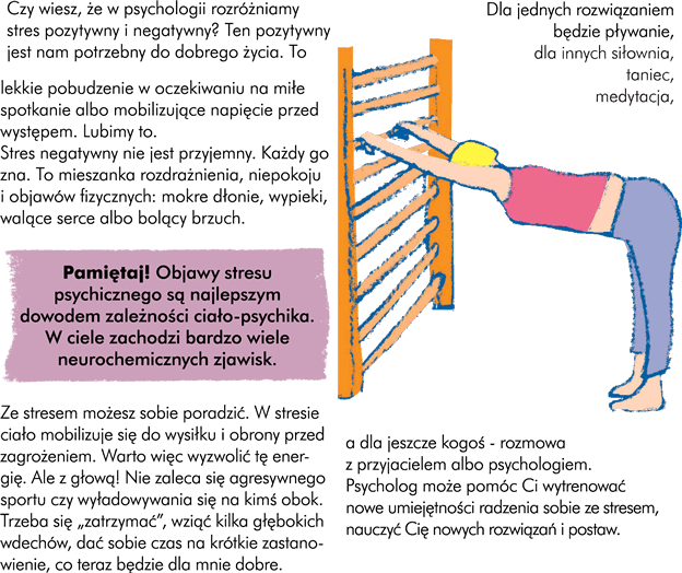  Poradź sobie ze stresem Czy wiesz, że w psychologii rozróżniamy stres pozytywny i negatywny? Ten pozytywny jest nam potrzebny do dobrego życia. To jest to lekkie pobudzenie w oczekiwaniu na miłe spotkanie albo mobilizujące napięcie przed występem. Lubimy to. Stres negatywny nie jest przyjemny. Każdy go zna. Jest to mieszanka rozdrażnienia, niepokoju i objawów fizycznych: mokre dłonie, wypieki, walące serce albo bolący brzuch. Objawy stresu psychicznego są najlepszym dowodem zależności ciało-psychika. W ciele zachodzi bardzo wiele neurochemicznych zjawisk.  Uwaga sposób na stres! Ze stresem możesz sobie poradzić. W stresie ciało mobilizuje się do wysiłku i obrony przed zagrożeniem. Warto więc wyzwolić tę energię. Ale z głową! Nie zaleca się agresywnego sportu czy wyładowywania się na kimś obok.  Trzeba się „zatrzymać”, zrobić kilka głębokich oddechów, dać sobie czas na krótkie zastanowienie „co teraz będzie dla mnie dobre?”.  Dla jednych rozwiązaniem będzie pływanie, dla innych siłownia, dla kogoś taniec, dla innego medytacja, a dla jeszcze kogoś – rozmowa z przyjacielem albo psychologiem. Psycholog może pomóc Ci wytrenować nowe umiejętności radzenia sobie ze stresem, nauczyć nowych rozwiązań i nowych postaw.