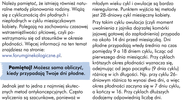 Należy pamiętać, że istnieją również naturalne metody planowania rodziny. Wiążą się z cyklicznością dni płodnych i niepłodnych w cyklu miesiączkowym kobiety. Polegają one na zachowaniu czasowej wstrzemięźliwości płciowej, czyli powstrzymaniu się od stosunków w okresie płodności. Więcej informacji na ten temat znajdziesz na stronie www.forumginekologiczne.pl Pamiętaj, możesz sama obliczyć kiedy przypadają Twoje dni płodne. Jednak jest to jedna z najmniej skutecznych metod antykoncepcyjnych. I często wyliczenia te są szacunkowe. Ponieważ w młodym wieku cykl i owulacje są bardzo nieregularne.  Punktem wyjścia tej metody jest 28-dniowy cykl miesięczny kobiety. Przy takim cyklu owulacja (czyli moment uwolnienia z jajnika dojrzałej komórki jajowej,  gotowej do zapłodnienia) przypada na około 14 dni przed miesiączką, dni płodne przypadają wtedy średnio na czas pomiędzy 9 a 18 dniem cyklu licząc od pierwszego dnia miesiączki. Przy cyklach krótszych okres płodności wyznacza się, odejmując od jego początku (9 dnia cyklu) różnicę w ich długości. Na przykład przy cyklu 26-dniowym różnica ta wynosi 2 dni, a więc okres płodności zaczyna się w 7 dniu cyklu, a kończy w 16. Przy cyklach dłuższych dodajemy odpowiednią liczbę dni.eśli zmieniacie partnerów, to seks należy uprawiać zawsze w prezerwatywie, nawet jeśli stosujecie inne środki antykoncepcyjne. Prezerwatywa pozwoli Wam uchronić się bowiem nie tylko przed ciążą, ale również zabezpiecza Was przed chorobami przenoszonymi drogą płciową. Aczkolwiek nigdy w 100%. Zawsze istnieje minimalne, kilkuprocentowe ryzyko zarażenia lub zajścia w ciążę nawet przy zastosowaniu prezerwatywy.Uwaga! Istnieją również tabletki antykoncepcyjne po stosunku, tzw. tabletki postkoitalne. Jednak mechanizm ich działania nie jest do końca poznany. Nie można wykluczyć ich działania poronnego zwłaszcza, jeżeli zastosuje się je po 48 godzinach od stosunku, ponieważ może już dojść do zapłodnienia. Tabletki te silnie działają na kobiecy organizm, dlatego powinny być zażywane tylko w wyjątkowych okolicznościach po uprzedniej konsultacji lekarskiej.