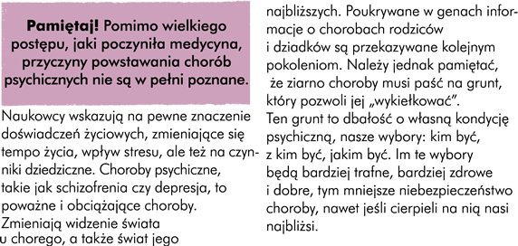 Pamiętaj ! Pomimo wielkiego postępu jaki poczyniła medycyna przyczyny powstania chorób psychicznych nie są w pełni poznane.  Naukowcy wskazują na pewne znaczenie doświadczeń życiowych zmieniające się tempo życia wpływ stresu ale także na czynniki dziedziczne. Choroby psychiczne takie jak schizofrenia czy depresja to poważne i obciążające choroby. Zmieniają widzenie świata u chorego a także świat jego najbliższych. Poukrywane w genach informacje o chorobach rodziców i dziadków są przekazywane kolejnym pokoleniom . Należy jednak pamiętać że ziarno choroby musi paść na grunt który pozwoli jej "wykiełkować". Ten grunt to dbałość o własną kondycję psychiczną nasze wybory :kim być z kim być jakim być. Im te wybory będą bardziej trafne bardziej zdrowe i dobre tym mniejsze niebezpieczeństwo choroby nawet jeśli cierpieli na nią nasi najbliżsi.